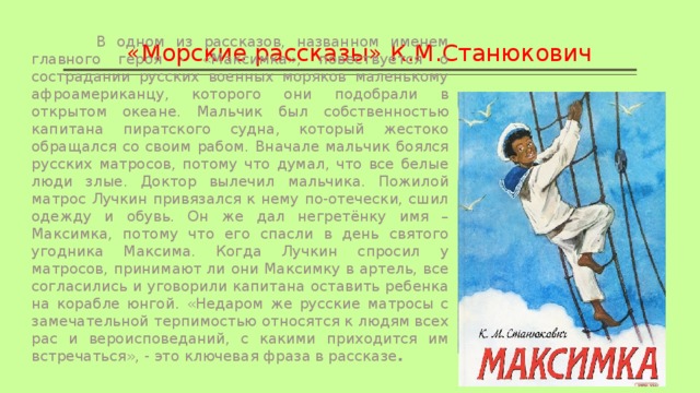 «Морские рассказы» К.М.Станюкович  В одном из рассказов, названном именем главного героя - «Максимка», повествуется о сострадании русских военных моряков маленькому афроамериканцу, которого они подобрали в открытом океане. Мальчик был собственностью капитана пиратского судна, который жестоко обращался со своим рабом. Вначале мальчик боялся русских матросов, потому что думал, что все белые люди злые. Доктор вылечил мальчика. Пожилой матрос Лучкин привязался к нему по-отечески, сшил одежду и обувь. Он же дал негретёнку имя – Максимка, потому что его спасли в день святого угодника Максима. Когда Лучкин спросил у матросов, принимают ли они Максимку в артель, все согласились и уговорили капитана оставить ребенка на корабле юнгой. «Недаром же русские матросы с замечательной терпимостью относятся к людям всех рас и вероисповеданий, с какими приходится им встречаться», - это ключевая фраза в рассказе . 