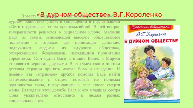 «В дурном обществе» В.Г.Короленко  Повесть Владимира Галактионовича Короленко «В дурном обществе» (1885) в сокращении и под заглавием «Дети подземелья» стала хрестоматийной. В ней вопрос толерантности решается в социальном ключе. Мальчик Вася из семьи, занимающей высокое общественное положение в городке, где происходит действие, подружился людьми из «дурного общества», отверженными, бездомными, находящими пропитание воровством. Сын судьи Вася и нищие Валек и Маруся становятся верными друзьями. Вася сумел своим чистым детским сердцем принять чужую боль и страдание. И именно эта «странная» дружба помогла Васе найти взаимопонимание с отцом, который не понимал одиночества сына, погрузившись в горе после смерти жены. Благодаря этой дружбе Вася и его младшая сестра Соня уважительно относились к людям разных социальных слоев. 