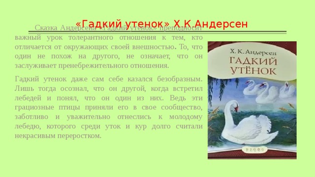«Гадкий утенок» Х.К.Андерсен  Сказка Андерсена «Гадкий утенок» преподносит важный урок толерантного отношения к тем, кто отличается от окружающих своей внешностью . То, что один не похож на другого, не означает, что он заслуживает пренебрежительного отношения. Гадкий утенок даже сам себе казался безобразным. Лишь тогда осознал, что он другой, когда встретил лебедей и понял, что он один из них. Ведь эти грациозные птицы приняли его в свое сообщество, заботливо и уважительно отнеслись к молодому лебедю, которого среди уток и кур долго считали некрасивым переростком. 