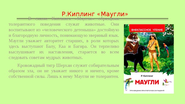 Р.Киплинг «Маугли»  В сказке Киплинга «Маугли» образцами толерантного поведения служат животные. Они воспитывают из «человеческого детеныша» достойную и благородную личность, понимающую звериный язык. Маугли уважает авторитет старших, в роли которых здесь выступают Балу, Каа и Багира. Он терпеливо выслушивает их наставления, старается во всем следовать советам мудрых животных.  Кровожадный тигр Шерхан служит собирательным образом зла, он не уважает никого и ничего, кроме собственной силы. Лишь к нему Маугли не толерантен. 