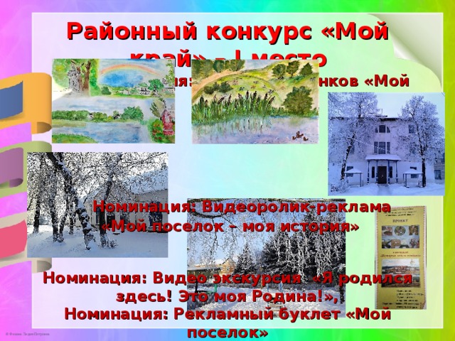 Районный конкурс «Мой край» – I место   Номинация: Конкурс рисунков «Мой край»      Номинация: Видеоролик-реклама  «Мой поселок – моя история»    Номинация: Видео экскурсия «Я родился здесь! Это моя Родина!»,  Номинация: Рекламный буклет «Мой поселок»  Номинация: Проект «История моего поселка»  