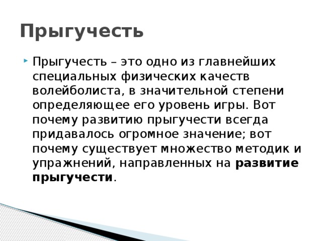 Прыгучесть Прыгучесть – это одно из главнейших специальных физических качеств волейболиста, в значительной степени определяющее его уровень игры. Вот почему развитию прыгучести всегда придавалось огромное значение; вот почему существует множество методик и упражнений, направленных на  развитие прыгучести . 