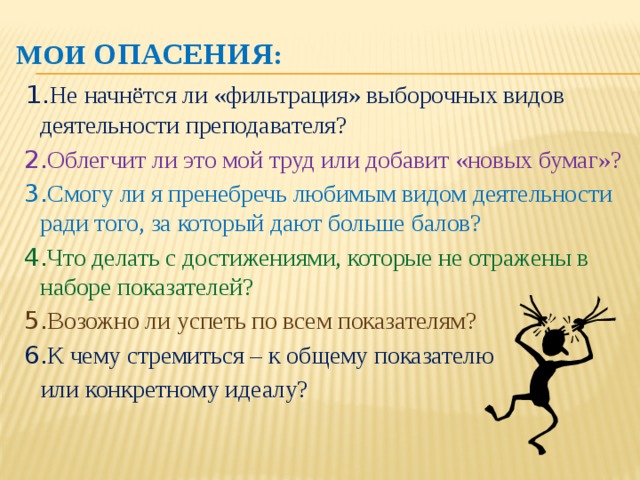 МОИ ОПАСЕНИЯ :  1. Не начнётся ли «фильтрация» выборочных видов деятельности преподавателя?  2. Облегчит ли это мой труд или добавит «новых бумаг»?   3. Смогу ли я пренебречь любимым видом деятельности ради того, за который дают больше балов?  4. Что делать с достижениями, которые не отражены в наборе показателей?  5. Возожно ли успеть по всем показателям?  6. К чему стремиться – к общему показателю  или конкретному идеалу?     