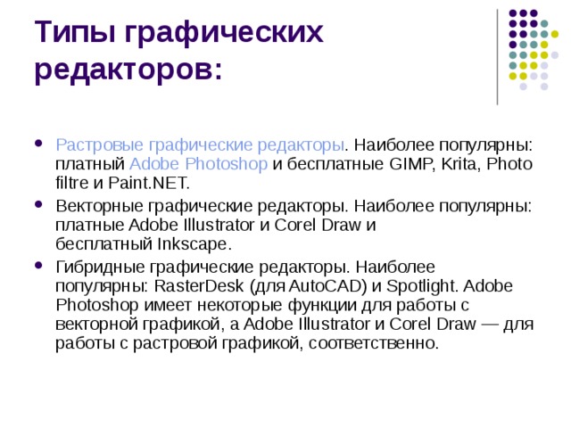 Типы графических редакторов: Растровые графические редакторы . Наиболее популярны: платный  Adobe Photoshop  и бесплатные GIMP, Krita, Photo filtre и Paint.NET. Векторные графические редакторы. Наиболее популярны: платные Adobe Illustrator и Corel Draw и бесплатный Inkscape. Гибридные графические редакторы. Наиболее популярны: RasterDesk (для AutoCAD) и Spotlight. Adobe Photoshop имеет некоторые функции для работы с векторной графикой, а Adobe Illustrator и Corel Draw — для работы с растровой графикой, соответственно.  