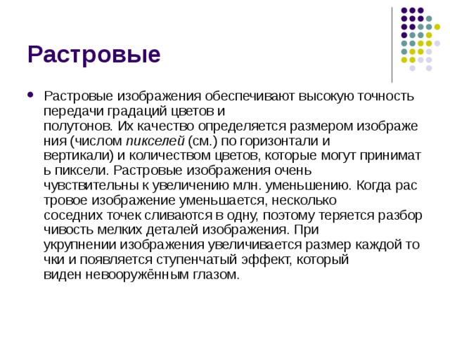 Растровые Растровые изображения обеспечивают высокую точность передачи градаций цветов и полутонов. Их качество определяется размером изображения (числом  пикселей  (см.) по горизонтали и вертикали) и количеством цветов, которые могут принимать пиксели. Растровые изображения очень чувствительны к увеличению млн. уменьшению. Когда растровое изображение уменьшается, несколько соседних точек сливаются в одну, поэтому теряется разборчивость мелких деталей изображения. При укрупнении изображения увеличивается размер каждой точки и появляется ступенчатый эффект, который виден невооружённым глазом. 