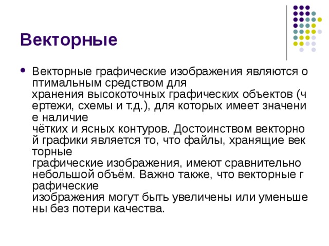 Векторные Векторные графические изображения являются оптимальным средством для хранения высокоточных графических объектов (чертежи, схемы и т.д.), для которых имеет значение наличие чётких и ясных контуров. Достоинством векторной графики является то, что файлы, хранящие векторные графические изображения, имеют сравнительно небольшой объём. Важно также, что векторные графические изображения могут быть увеличены или уменьшены без потери качества. 