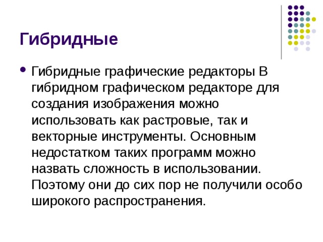 Гибридные Гибридные графические редакторы В гибридном графическом редакторе для создания изображения можно использовать как растровые, так и векторные инструменты. Основным недостатком таких программ можно назвать сложность в использовании. Поэтому они до сих пор не получили особо широкого распространения.  