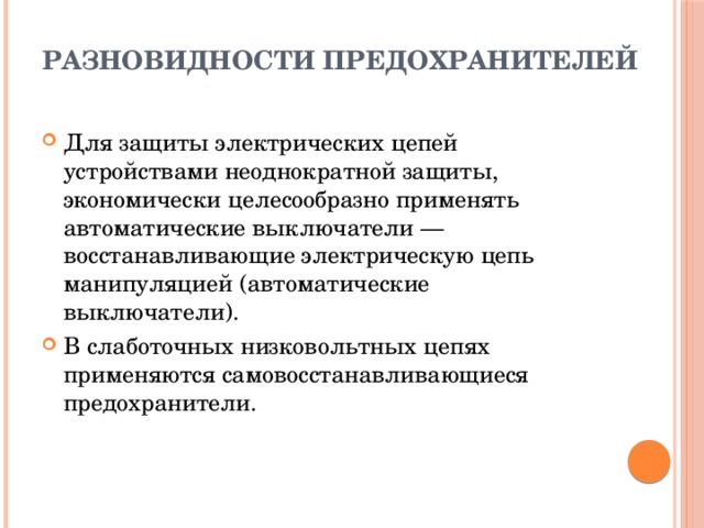 Разновидности предохранителей   Для защиты электрических цепей устройствами неоднократной защиты, экономически целесообразно применять автоматические выключатели — восстанавливающие электрическую цепь манипуляцией (автоматические выключатели). В слаботочных низковольтных цепях применяются самовосстанавливающиеся предохранители. 