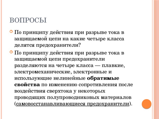 Вопросы По принципу действия при разрыве тока в защищаемой цепи на какие четыре класса делятся предохранители? По принципу действия при разрыве тока в защищаемой цепи предохранители разделяются на четыре класса — плавкие, электромеханические, электронные и использующие нелинейные  обратимые свойства  по изменению сопротивления после воздействия сверхтока у некоторых проводящих полупроводниковых материалов ( самовосстанавливающиеся предохранители ). 