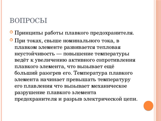 Вопросы Принципы работы плавкого предохранителя. При токах, свыше номинального тока, в плавком элементе развивается тепловая неустойчивость — повышение температуры ведёт к увеличению активного сопротивления плавкого элемента, что вызывает ещё больший разогрев его. Температура плавкого элемента начинает превышать температуру его плавления что вызывает механическое разрушение плавкого элемента предохранителя и разрыв электрической цепи. 