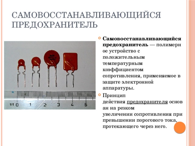Самовосстанавливающийся предохранитель Самовосстанавливающийся предохранитель  — полимерное устройство с положительным температурным коэффициентом сопротивления, применяемое в защите электронной аппаратуры. Принцип действия  предохранителя  основан на резком увеличении сопротивления при превышении порогового тока, протекающего через него. 