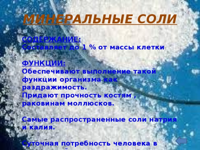 МИНЕРАЛЬНЫЕ СОЛИ СОДЕРЖАНИЕ: Составляет до 1 % от массы клетки  ФУНКЦИИ: Обеспечивают выполнение такой функции организма как раздражимость. Придают прочность костям , раковинам моллюсков.  Самые распространенные соли натрия и калия.  Суточная потребность человека в поваренной соли -9грамм.  