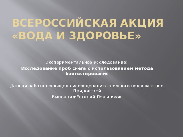 Всероссийская акция «Вода и здоровье» Экспериментальное исследование: Исследование проб снега с использованием метода биотестирования  Данная работа посвящена исследованию снежного покрова в пос. Придонской Выполнил:Евгений Польников 