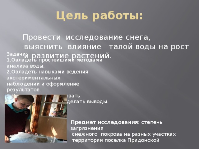 Цель работы:  Провести исследование снега, выяснить влияние талой воды на рост и развитие растений. Задачи: 1.Овладеть простейшими методами анализа воды. 2.Овладеть навыками ведения экспериментальных наблюдений и оформление результатов. 3.Научиться анализировать полученные данные и делать выводы. Предмет исследования : степень загрязнения  снежного покрова на разных участках  территории поселка Придонской 