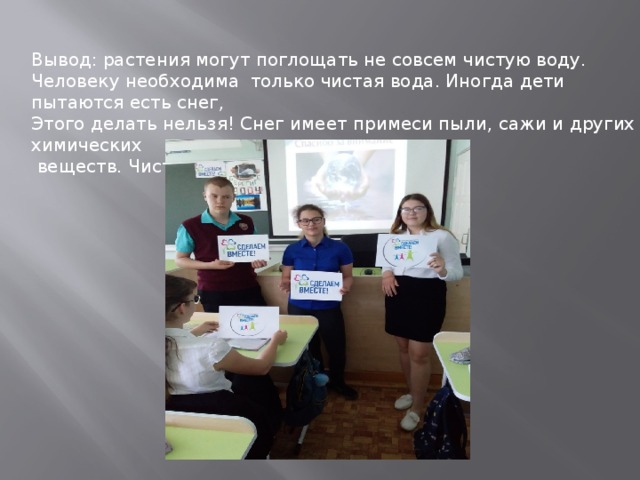 Вывод: растения могут поглощать не совсем чистую воду. Человеку необходима только чистая вода. Иногда дети пытаются есть снег, Этого делать нельзя! Снег имеет примеси пыли, сажи и других химических  веществ. Чистая вода- залог здоровья! 