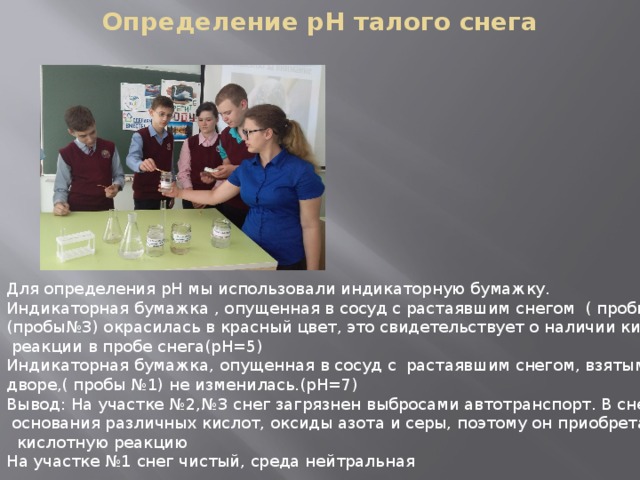 Определение pH талого снега Для определения рН мы использовали индикаторную бумажку. Индикаторная бумажка , опущенная в сосуд с растаявшим снегом ( пробы №2 ) и (пробы№3) окрасилась в красный цвет, это свидетельствует о наличии кислотной  реакции в пробе снега(рН=5) Индикаторная бумажка, опущенная в сосуд с растаявшим снегом, взятым в школьном дворе,( пробы №1) не изменилась.(рН=7) Вывод: На участке №2,№3 снег загрязнен выбросами автотранспорт. В снег попадают  основания различных кислот, оксиды азота и серы, поэтому он приобретает  кислотную реакцию На участке №1 снег чистый, среда нейтральная 