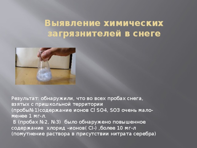 Выявление химических загрязнителей в снеге Результат: обнаружили, что во всех пробах снега, взятых с пришкольной территории (пробы№1)содержание ионов Cl SO4, SO3 очень мало- менее 1 мг-л.  В (пробах №2, №3) было обнаружено повышенное содержание хлорид –ионов( CI-) ,более 10 мг-л (помутнение раствора в присутствии нитрата серебра) 