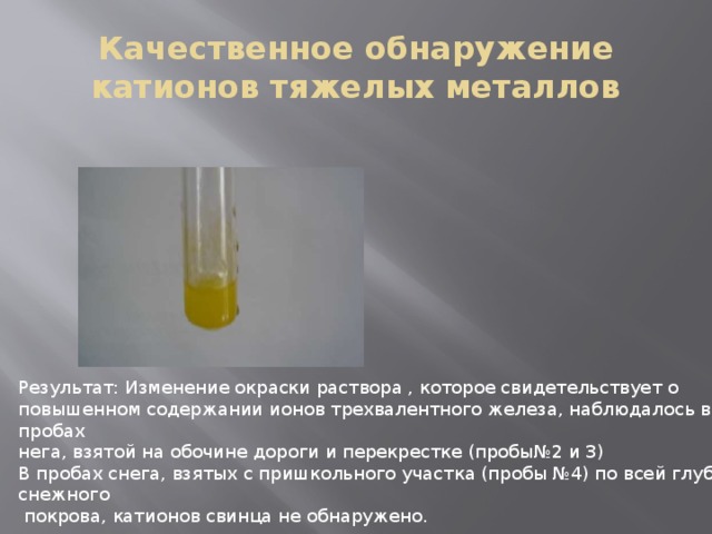 Качественное обнаружение катионов тяжелых металлов Результат: Изменение окраски раствора , которое свидетельствует о повышенном содержании ионов трехвалентного железа, наблюдалось в пробах нега, взятой на обочине дороги и перекрестке (пробы№2 и 3) В пробах снега, взятых с пришкольного участка (пробы №4) по всей глубине снежного  покрова, катионов свинца не обнаружено. 