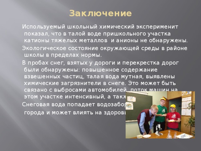 Заключение  Используемый школьный химический эксперименит показал, что в талой воде пришкольного участка катионы тяжелых металлов и анионы не обнаружены.  Экологическое состояние окружающей среды в районе школы в пределах нормы.  В пробах снег, взятых у дороги и перекрестка дорог были обнаружены: повышенное содержание взвешенных частиц, талая вода мутная, выявлены химические загрязнители в снеге. Это может быть связано с выбросами автомобилей, поток машин на этом участке интенсивный, а также с тем.  Снеговая вода попадает водозабор  города и может влиять на здоровье людей 