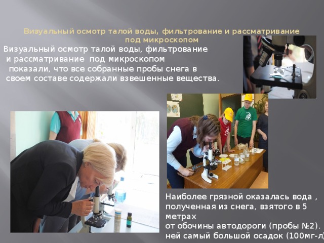 Визуальный осмотр талой воды, фильтрование  и рассматривание под микроскопом  показали, что все собранные пробы снега в  своем составе содержали взвешенные вещества. Визуальный осмотр талой воды, фильтрование и рассматривание под микроскопом Наиболее грязной оказалась вода , полученная из снега, взятого в 5 метрах от обочины автодороги (пробы №2). В ней самый большой осадок (100мг-л) 