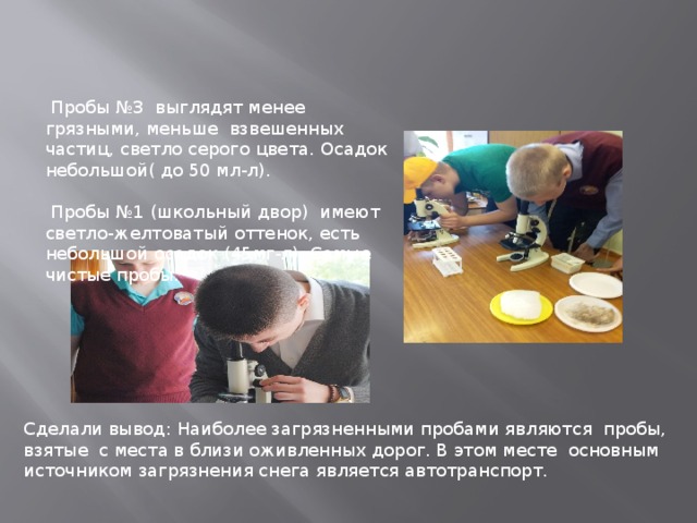  Пробы №3 выглядят менее грязными, меньше взвешенных частиц, светло серого цвета. Осадок небольшой( до 50 мл-л).  Пробы №1 (школьный двор) имеют светло-желтоватый оттенок, есть небольшой осадок (45мг-л). Самые чистые пробы. Сделали вывод: Наиболее загрязненными пробами являются пробы, взятые с места в близи оживленных дорог. В этом месте основным источником загрязнения снега является автотранспорт. 