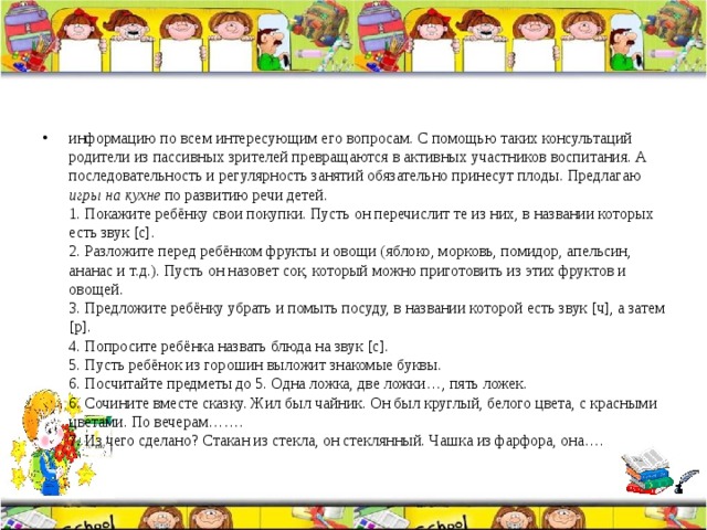 информацию по всем интересующим его вопросам. С помощью таких консультаций родители из пассивных зрителей превращаются в активных участников воспитания. А последовательность и регулярность занятий обязательно принесут плоды. Предлагаю игры на кухне по развитию речи детей.  1. Покажите ребёнку свои покупки. Пусть он перечислит те из них, в названии которых есть звук [с].  2. Разложите перед ребёнком фрукты и овощи (яблоко, морковь, помидор, апельсин, ананас и т.д.). Пусть он назовет сок, который можно приготовить из этих фруктов и овощей.  3. Предложите ребёнку убрать и помыть посуду, в названии которой есть звук [ч], а затем [р].  4. Попросите ребёнка назвать блюда на звук [с].  5. Пусть ребёнок из горошин выложит знакомые буквы.  6. Посчитайте предметы до 5. Одна ложка, две ложки…, пять ложек.  6. Сочините вместе сказку. Жил был чайник. Он был круглый, белого цвета, с красными цветами. По вечерам…….  7. Из чего сделано? Стакан из стекла, он стеклянный. Чашка из фарфора, она…. 