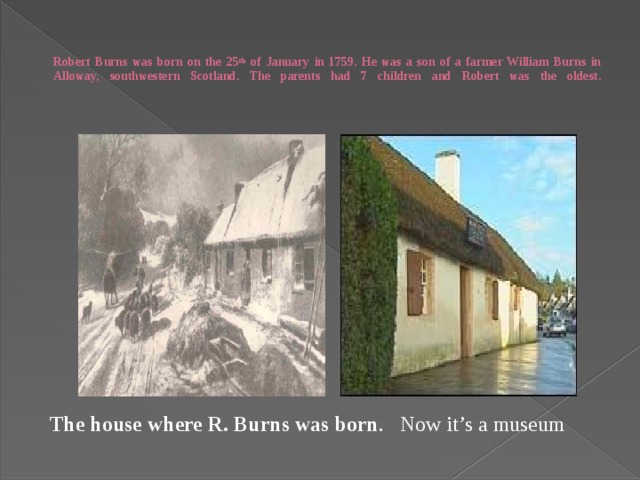   Robert Burns was born on the 25 th of January in 1759. He was a son of a farmer William Burns in Alloway, southwestern Scotland. The parents had 7 children and Robert was the oldest.      The house where R. Burns was born . Now it’s a museum 