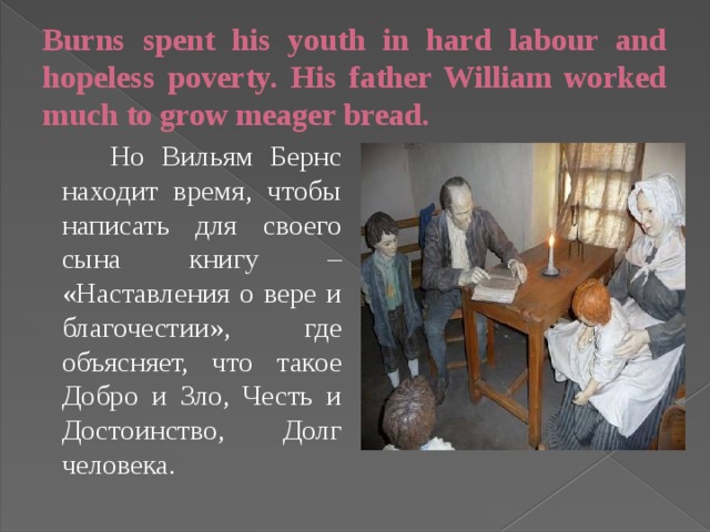 Burns spent his youth in hard labour and hopeless poverty. His father William worked much to grow meager bread.  Но Вильям Бернс находит время, чтобы написать для своего сына книгу – «Наставления о вере и благочестии», где объясняет, что такое Добро и Зло, Честь и Достоинство, Долг человека.  