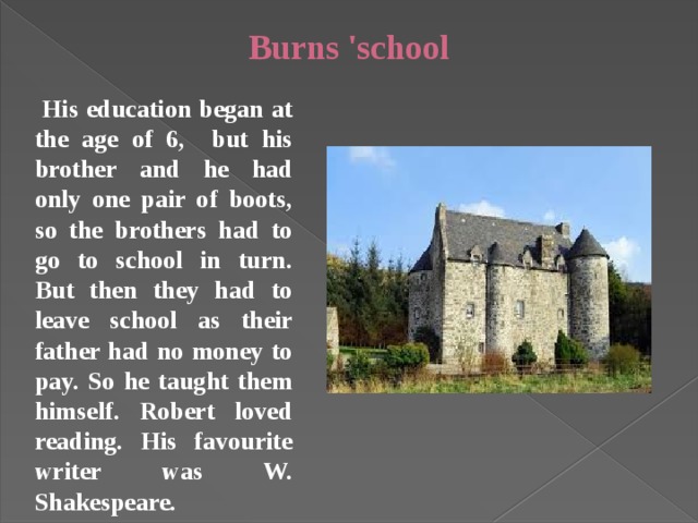 Burns 'school  His education began at the age of 6, but his brother and he had only one pair of boots, so the brothers had to go to school in turn. But then they had to leave school as their father had no money to pay. So he taught them himself. Robert loved reading. His favourite writer was W. Shakespeare.  