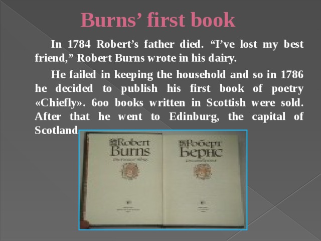 Burns’ first book   In 1784 Robert’s father died. “I’ve lost my best friend,” Robert Burns wrote in his dairy.   He failed in keeping the household and so in 1786 he decided to publish his first book of poetry «Chiefly». 6oo books written in Scottish were sold. After that he went to Edinburg, the capital of Scotland. 
