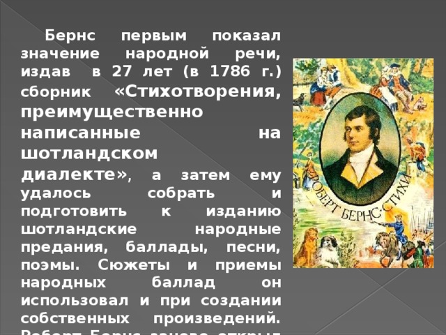  Бернс первым показал значение народной речи, издав в 27 лет (в 1786 г.) сборник «Стихотворения, преимущественно написанные на шотландском диалекте» ,  а затем ему удалось собрать и подготовить к изданию шотландские народные предания, баллады, песни, поэмы. Сюжеты и приемы народных баллад он использовал и при создании собственных произведений.  Роберт Бернс заново открыл для своей Родины сокровищницу народного творчества 
