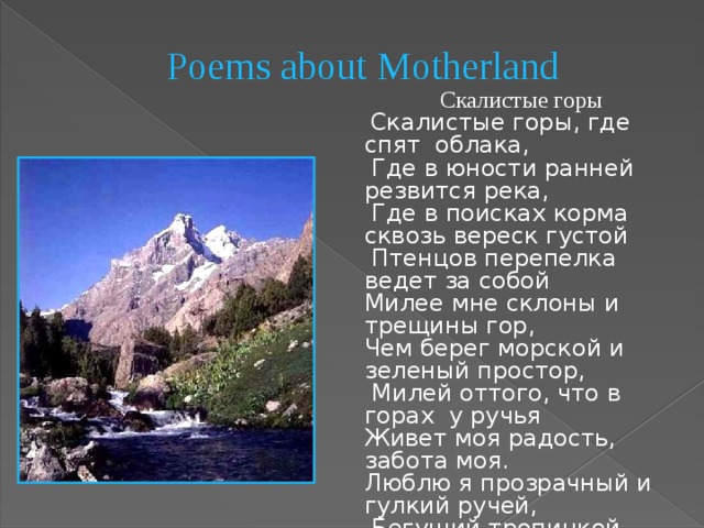 Poems about Motherland   Скалистые горы  Скалистые горы, где спят облака,  Где в юности ранней резвится река,  Где в поисках корма сквозь вереск густой  Птенцов перепелка ведет за собой Милее мне склоны и трещины гор, Чем берег морской и зеленый простор,  Милей оттого, что в горах у ручья Живет моя радость, забота моя. Люблю я прозрачный и гулкий ручей,  Бегущий тропинкой зеленой своей. Под говор воды, не считая часов, С любимой подругой бродить я готов… 