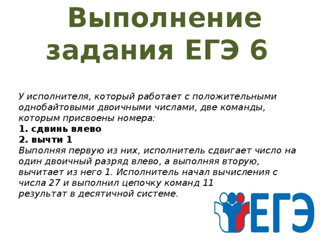 Выполнение задания ЕГЭ 6    У исполнителя, который работает с положительными однобайтовыми двоичными числами, две команды, которым присвоены номера:  1. сдвинь влево  2. вычти 1  Выполняя первую из них, исполнитель сдвигает число на один двоичный разряд влево, а выполняя вторую, вычитает из него 1. Исполнитель начал вычисления с числа 27 и выполнил цепочку команд 11221. Запишите результат в десятичной системе.