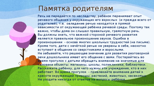 Памятка родителям Речь не передаётся по наследству, ребёнок перенимает опыт речевого общения у окружающих его взрослых  (и прежде всего от родителей), т.е.  овладение речью находится в прямой зависимости от окружающей ребёнка речевой среды. Поэтому так важно, чтобы дома он слышал правильную, грамотную речь. Вы должны знать, что важной стороной речевого развития является правильное произношение звуков. Ошибка в произношении  - основа многих школьных трудностей (на письме). Кроме того, дети с нечёткой речью не уверены в себе, неохотно вступают в общение со сверстниками и взрослыми. Не забывайте, что решающее значение для развития разговорной речи дошкольника имеет его общение с вами. Постарайтесь во время прогулок с детьми обращать внимание на значимые для человека объекты: магазины, школы, поликлиники, библиотеки. Расскажите ребёнку, для чего нужны эти учреждения, кто в них работает. Во время прогулок  - привлекайте внимание детей к красоте окружающей природы, растений, животных, насекомых. Не уходите никогда от ответов на вопросы ребёнка.   