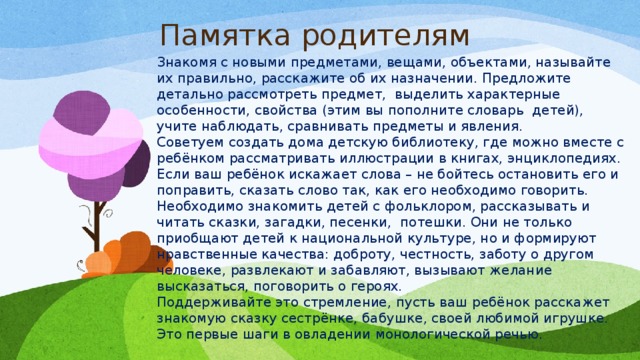 Памятка родителям Знакомя с новыми предметами, вещами, объектами, называйте их правильно, расскажите об их назначении. Предложите детально рассмотреть предмет,  выделить характерные особенности, свойства (этим вы пополните словарь  детей), учите наблюдать, сравнивать предметы и явления. Советуем создать дома детскую библиотеку, где можно вместе с ребёнком рассматривать иллюстрации в книгах, энциклопедиях. Если ваш ребёнок искажает слова – не бойтесь остановить его и поправить, сказать слово так, как его необходимо говорить. Необходимо знакомить детей с фольклором, рассказывать и читать сказки, загадки, песенки,  потешки. Они не только приобщают детей к национальной культуре, но и формируют нравственные качества: доброту, честность, заботу о другом человеке, развлекают и забавляют, вызывают желание высказаться, поговорить о героях. Поддерживайте это стремление, пусть ваш ребёнок расскажет знакомую сказку сестрёнке, бабушке, своей любимой игрушке. Это первые шаги в овладении монологической речью. 
