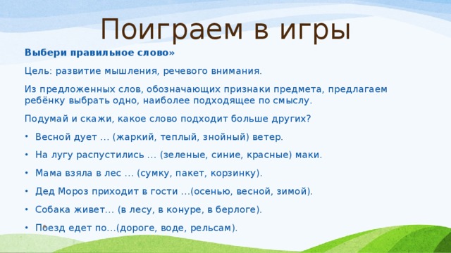 Поиграем в игры Выбери правильное слово» Цель: развитие мышления, речевого внимания. Из предложенных слов, обозначающих признаки предмета, предлагаем ребёнку выбрать одно, наиболее подходящее по смыслу. Подумай и скажи, какое слово подходит больше других? Весной дует … (жаркий, теплый, знойный) ветер. На лугу распустились … (зеленые, синие, красные) маки. Мама взяла в лес … (сумку, пакет, корзинку). Дед Мороз приходит в гости …(осенью, весной, зимой). Собака живет… (в лесу, в конуре, в берлоге). Поезд едет по…(дороге, воде, рельсам).  