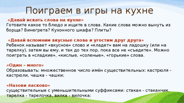 Поиграем в игры на кухне   «Давай искать слова на кухне» Готовите какое то блюдо и ищите в слова. Какие слова можно вынуть из борща? Винегрета? Кухонного шкафа? Плиты?   «Давай вспомним вкусные слова и угостим друг друга» Ребенок называет «вкусное» слово и «кладет» вам на ладошку (или на тарелку), затем вы ему, и так до тех пор, пока все не «съедите». Можно поиграть в «сладкие», «кислые, «соленые», «горькие» слова. «Один – много» Образовывать: множественное число имён существительных: кастрюля - кастрюли, чашка - чашки; «Назови ласково» существительные с уменьшительными суффиксами: стакан - стаканчик, тарелка - тарелочка, вилка - вилочка;  