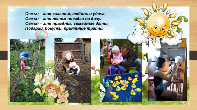 Семья – это счастье, любовь и удача, Семья – это летом поездки на дачу. Семья – это праздник, семейные даты, Подарки, покупки, приятные траты. 