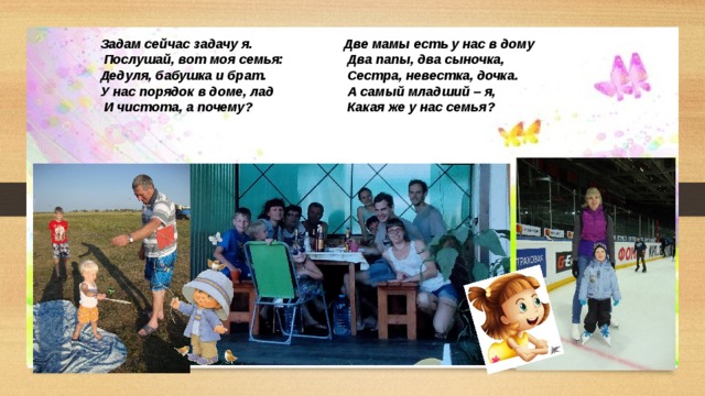 Две мамы есть у нас в дому Задам сейчас задачу я.  Послушай, вот моя семья:  Два папы, два сыночка, Дедуля, бабушка и брат.  Сестра, невестка, дочка. У нас порядок в доме, лад  А самый младший – я,  Какая же у нас семья?  И чистота, а почему?  