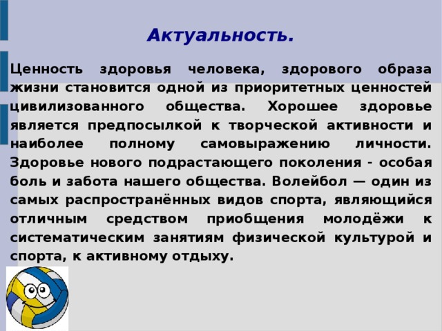 Актуальность. Ценность здоровья человека, здорового образа жизни становится одной из приоритетных ценностей цивилизованного общества. Хорошее здоровье является предпосылкой к творческой активности и наиболее полному самовыражению личности. Здоровье нового подрастающего поколения - особая боль и забота нашего общества. Волейбол — один из самых распространённых видов спорта, являющийся отличным средством приобщения молодёжи к систематическим занятиям физической культурой и спорта, к активному отдыху.  