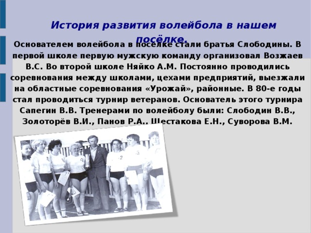 История развития волейбола в нашем посёлке.    Основателем волейбола в поселке стали братья Слободины. В первой школе первую мужскую команду организовал Возжаев В.С. Во второй школе Няйко А.М. Постоянно проводились соревнования между школами, цехами предприятий, выезжали на областные соревнования «Урожай», районные. В 80-е годы стал проводиться турнир ветеранов. Основатель этого турнира Сапегин В.В. Тренерами по волейболу были: Слободин В.В., Золоторёв В.И., Панов Р.А., Шестакова Е.Н., Суворова В.М. 