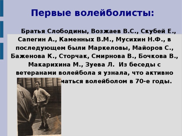 Первые волейболисты: Братья Слободины, Возжаев В.С., Скубей Е., Сапегин А., Каменных В.М., Мусихин Н.Ф., в последующем были Маркеловы, Майоров С., Баженова К., Сторчак, Смирнова В., Бочкова В., Макарихина М., Зуева Л. Из беседы с ветеранами волейбола я узнала, что активно начали заниматься волейболом в 70-е годы.  