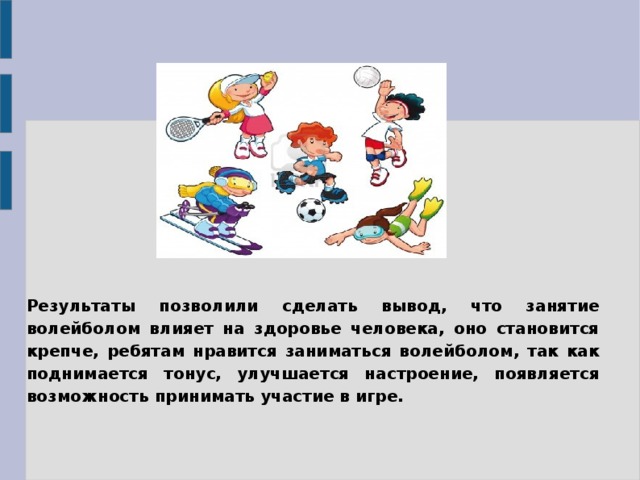   Результаты позволили сделать вывод, что занятие волейболом влияет на здоровье человека, оно становится крепче, ребятам нравится заниматься волейболом, так как поднимается тонус, улучшается настроение, появляется возможность принимать участие в игре.  