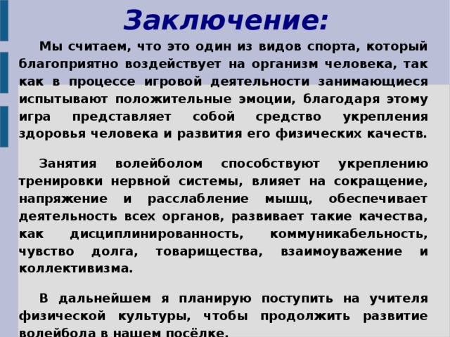 Заключение:  Мы считаем, что это один из видов спорта, который благоприятно воздействует на организм человека, так как в процессе игровой деятельности занимающиеся испытывают положительные эмоции, благодаря этому игра представляет собой средство укрепления здоровья человека и развития его физических качеств. Занятия волейболом способствуют укреплению тренировки нервной системы, влияет на сокращение, напряжение и расслабление мышц, обеспечивает деятельность всех органов, развивает такие качества, как дисциплинированность, коммуникабельность, чувство долга, товарищества, взаимоуважение и коллективизма. В дальнейшем я планирую поступить на учителя физической культуры, чтобы продолжить развитие волейбола в нашем посёлке.  