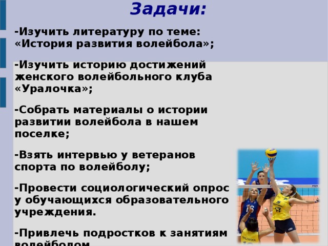Задачи:   -Изучить литературу по теме: «История развития волейбола»; -Изучить историю достижений женского волейбольного клуба «Уралочка»; -Собрать материалы о истории развитии волейбола в нашем поселке; -Взять интервью у ветеранов спорта по волейболу; -Провести социологический опрос у обучающихся образовательного учреждения. -Привлечь подростков к занятиям волейболом 