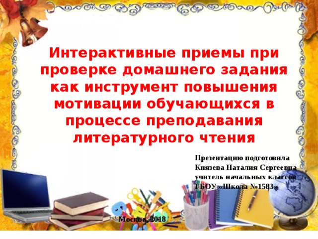 Интерактивные приемы при проверке домашнего задания как инструмент повышения мотивации обучающихся в процессе преподавания литературного чтения Презентацию подготовила Князева Наталия Сергеевна учитель начальных классов ГБОУ «Школа №1583»  Москва, 2018 