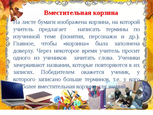 Вместительная корзина На листе бумаги изображена корзина, на которой учитель предлагает написать термины по изученной теме (понятия, персонажи и др.). Главное, чтобы «корзина» была заполнена доверху. Через некоторое время учитель просит одного из учеников зачитать слова. Ученики зачеркивают названия, которые повторяются в их записях. Победителем окажется ученик, у которого записано больше терминов, т.е. у кого наиболее вместительная корзина для знаний. 