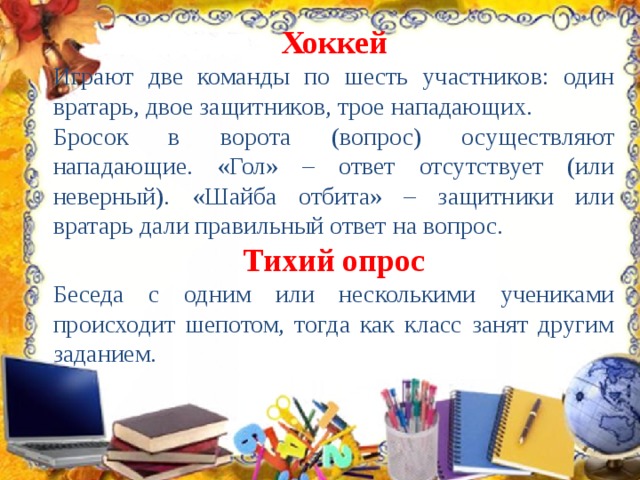 Хоккей Играют две команды по шесть участников: один вратарь, двое защитников, трое нападающих. Бросок в ворота (вопрос) осуществляют нападающие. «Гол» – ответ отсутствует (или неверный). «Шайба отбита» – защитники или вратарь дали правильный ответ на вопрос. Тихий опрос Беседа с одним или несколькими учениками происходит шепотом, тогда как класс занят другим заданием. 