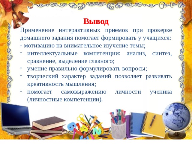 Вывод Применение интерактивных приемов при проверке домашнего задания помогает формировать у учащихся: -  мотивацию на внимательное изучение темы; интеллектуальные компетенции: анализ, синтез, сравнение, выделение главного; умение правильно формулировать вопросы; творческий характер заданий позволяет развивать креативность мышления; помогает самовыражению личности ученика (личностные компетенции). 