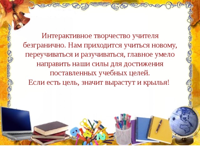 Интерактивное творчество учителя безгранично. Нам приходится учиться новому, переучиваться и разучиваться, главное умело направить наши силы для достижения поставленных учебных целей. Если есть цель, значит вырастут и крылья! 